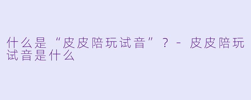 什么是“皮皮陪玩试音”？-皮皮陪玩试音是什么