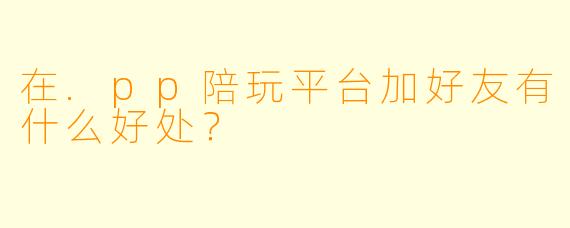 在.pp陪玩平台加好友有什么好处？