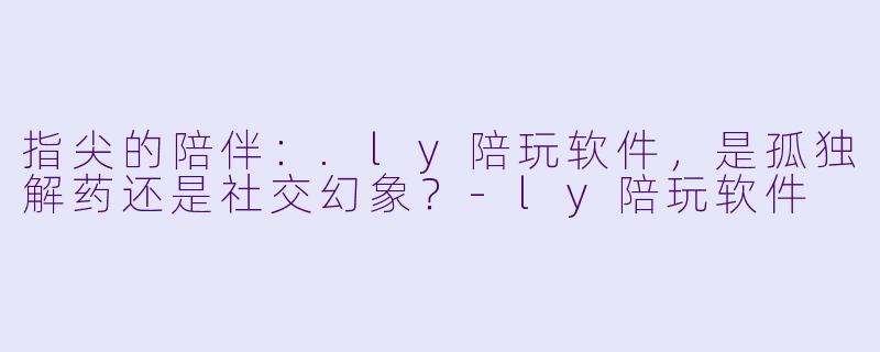 指尖的陪伴：.ly陪玩软件，是孤独解药还是社交幻象？-ly陪玩软件