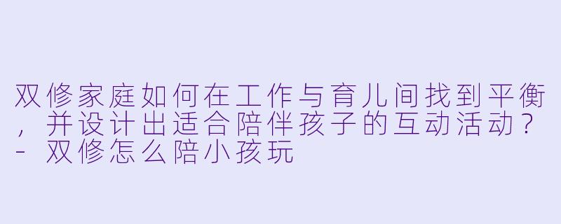 双修家庭如何在工作与育儿间找到平衡,并设计出适合陪伴孩子的互动活动?-双修怎么陪小孩玩