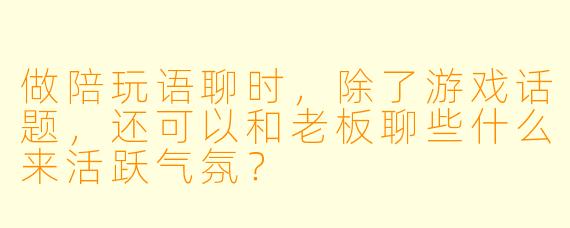 做陪玩语聊时，除了游戏话题，还可以和老板聊些什么来活跃气氛？