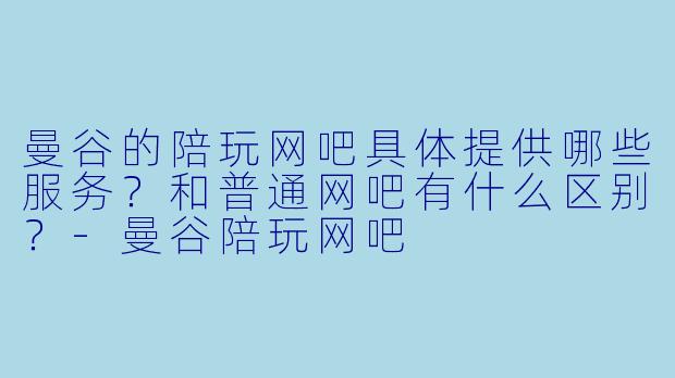 曼谷的陪玩网吧具体提供哪些服务？和普通网吧有什么区别？-曼谷陪玩网吧