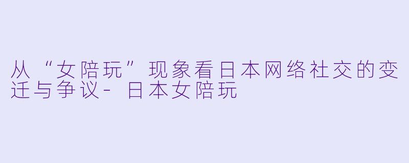 从“女陪玩”现象看日本网络社交的变迁与争议-日本女陪玩