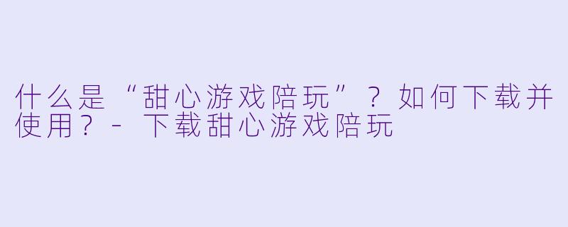 什么是“甜心游戏陪玩”?如何下载并使用?-下载甜心游戏陪玩