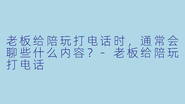 老板给陪玩打电话时,通常会聊些什么内容?-老板给陪玩打电话