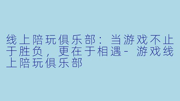 线上陪玩俱乐部：当游戏不止于胜负，更在于相遇-游戏线上陪玩俱乐部