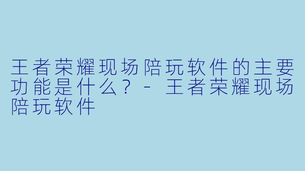 王者荣耀现场陪玩软件的主要功能是什么？-王者荣耀现场陪玩软件