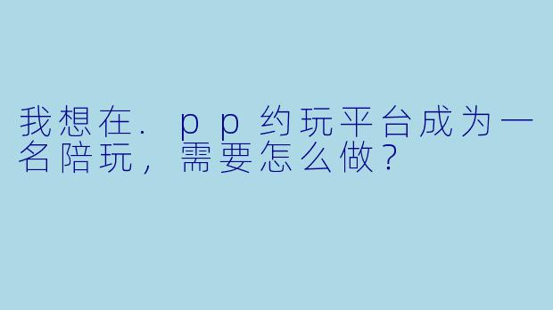 我想在.pp约玩平台成为一名陪玩，需要怎么做？