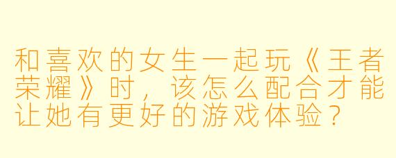 和喜欢的女生一起玩《王者荣耀》时，该怎么配合才能让她有更好的游戏体验？