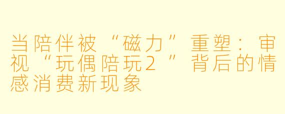 当陪伴被“磁力”重塑：审视“玩偶陪玩2”背后的情感消费新现象