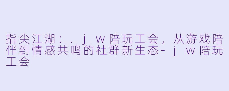 指尖江湖：.jw陪玩工会，从游戏陪伴到情感共鸣的社群新生态-jw陪玩工会