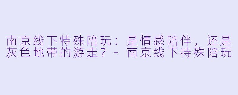 南京线下特殊陪玩:是情感陪伴,还是灰色地带的游走?-南京线下特殊陪玩