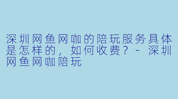 深圳网鱼网咖的陪玩服务具体是怎样的，如何收费？-深圳网鱼网咖陪玩