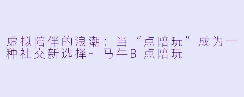 虚拟陪伴的浪潮:当“点陪玩”成为一种社交新选择-马牛B点陪玩
