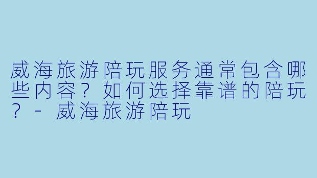 威海旅游陪玩服务通常包含哪些内容？如何选择靠谱的陪玩？