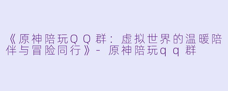 《原神陪玩QQ群：虚拟世界的温暖陪伴与冒险同行》-原神陪玩qq群