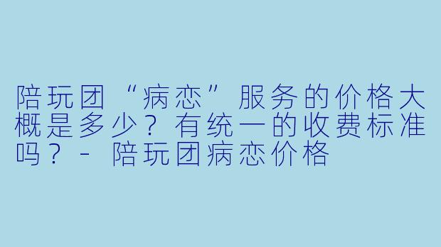 陪玩团“病恋”服务的价格大概是多少?有统一的收费标准吗?-陪玩团病恋价格