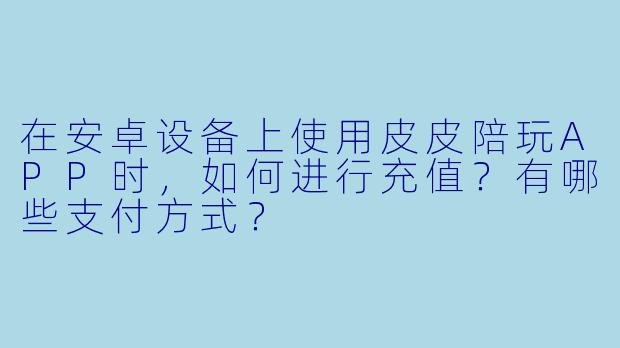 在安卓设备上使用皮皮陪玩APP时,如何进行充值?有哪些支付方式?