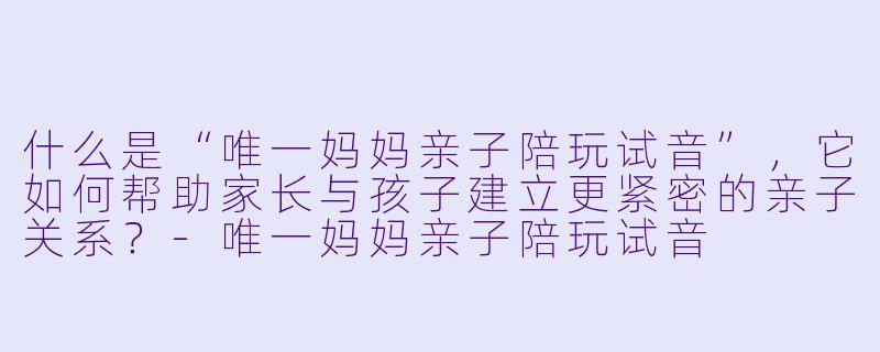 什么是“唯一妈妈亲子陪玩试音”，它如何帮助家长与孩子建立更紧密的亲子关系？-唯一妈妈亲子陪玩试音