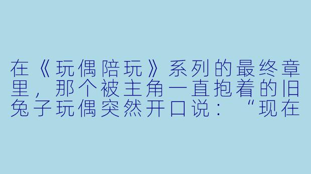 在《玩偶陪玩》系列的最终章里，那个被主角一直抱着的旧兔子玩偶突然开口说：“现在轮到我来陪你了。”这句话是否暗示，从头到尾都不是人类在陪伴玩偶，而是玩偶在用自己的方式守护人类的灵魂？