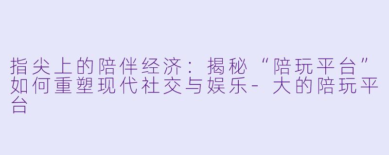 指尖上的陪伴经济：揭秘“陪玩平台”如何重塑现代社交与娱乐