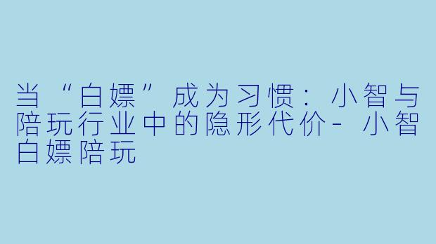 当“白嫖”成为习惯：小智与陪玩行业中的隐形代价-小智白嫖陪玩