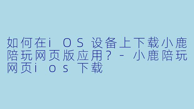 如何在iOS设备上下载小鹿陪玩网页版应用？-小鹿陪玩网页ios下载