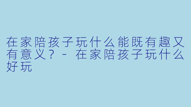 在家陪孩子玩什么能既有趣又有意义？-在家陪孩子玩什么好玩
