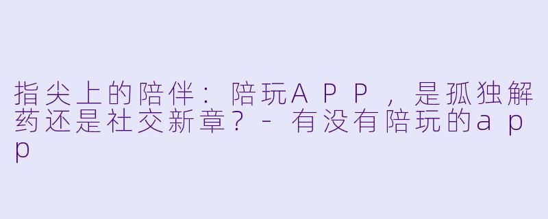 指尖上的陪伴：陪玩APP，是孤独解药还是社交新章？-有没有陪玩的app