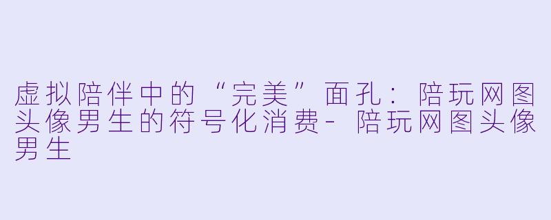 虚拟陪伴中的“完美”面孔：陪玩网图头像男生的符号化消费-陪玩网图头像男生