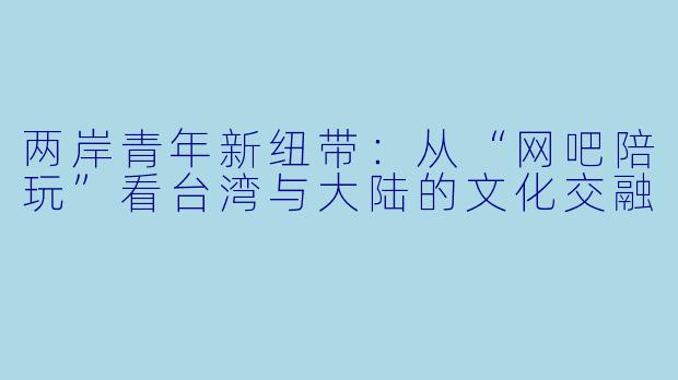 两岸青年新纽带:从“网吧陪玩”看台湾与大陆的文化交融