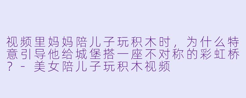 视频里妈妈陪儿子玩积木时，为什么特意引导他给城堡搭一座不对称的彩虹桥？
