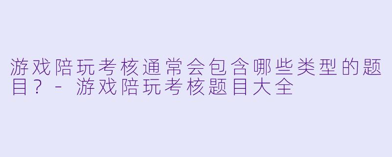 游戏陪玩考核通常会包含哪些类型的题目？-游戏陪玩考核题目大全
