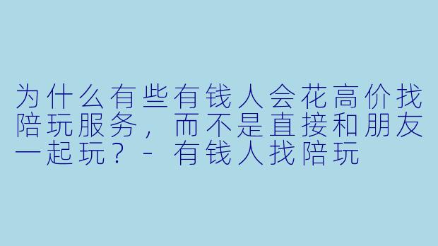 为什么有些有钱人会花高价找陪玩服务，而不是直接和朋友一起玩？