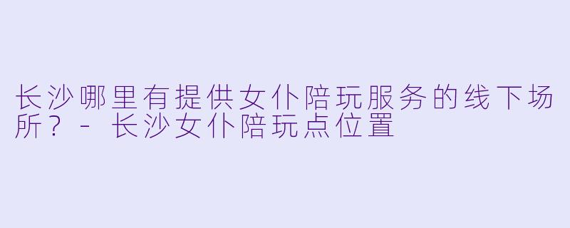 长沙哪里有提供女仆陪玩服务的线下场所？