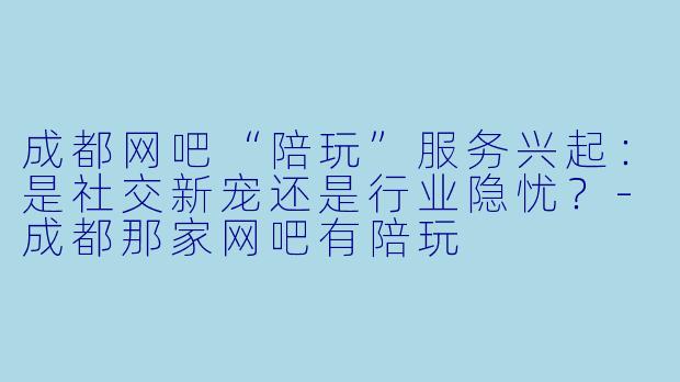 成都网吧“陪玩”服务兴起：是社交新宠还是行业隐忧？-成都那家网吧有陪玩