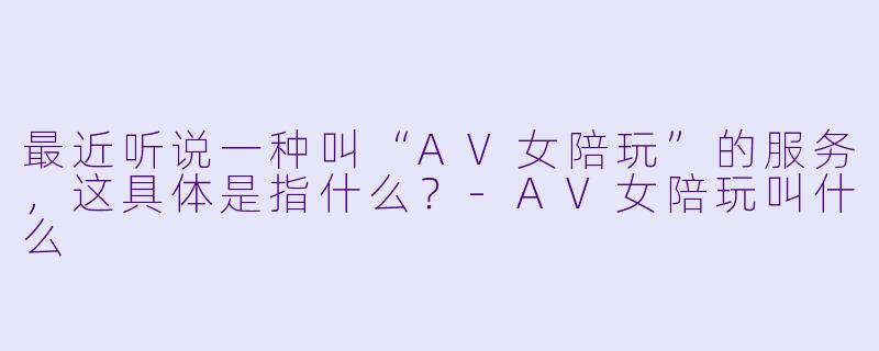 最近听说一种叫“AV女陪玩”的服务，这具体是指什么？-AV女陪玩叫什么