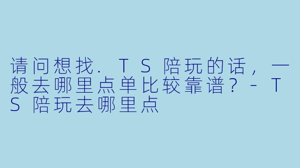 请问想找.TS陪玩的话,一般去哪里点单比较靠谱?-TS陪玩去哪里点