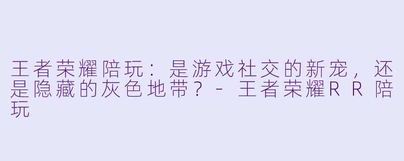 王者荣耀陪玩：是游戏社交的新宠，还是隐藏的灰色地带？-王者荣耀RR陪玩
