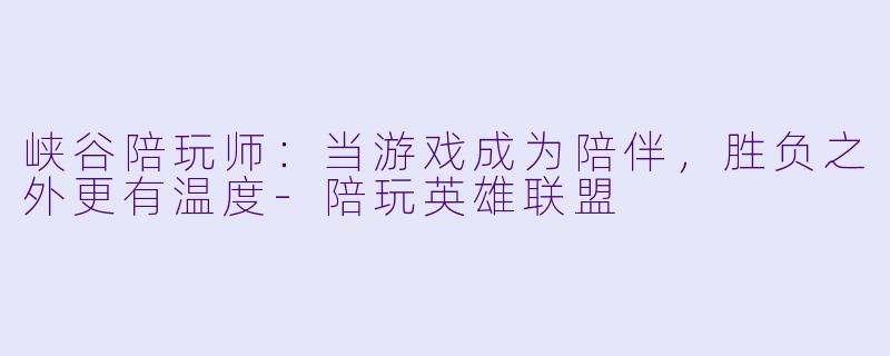 峡谷陪玩师：当游戏成为陪伴，胜负之外更有温度-陪玩英雄联盟