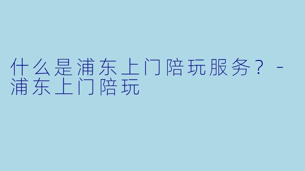 什么是浦东上门陪玩服务？