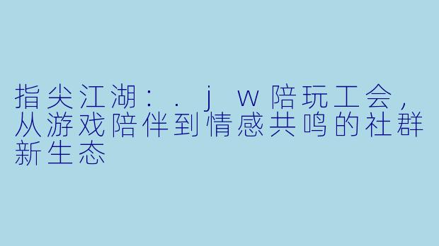 指尖江湖：.jw陪玩工会，从游戏陪伴到情感共鸣的社群新生态