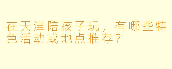 在天津陪孩子玩，有哪些特色活动或地点推荐？