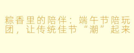 粽香里的陪伴：端午节陪玩团，让传统佳节“潮”起来
