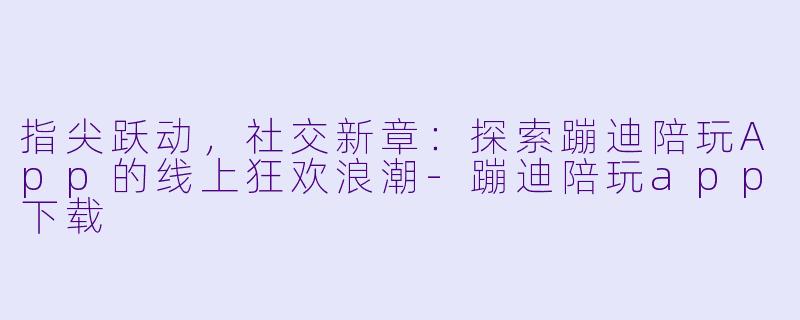 指尖跃动，社交新章：探索蹦迪陪玩App的线上狂欢浪潮-蹦迪陪玩app下载