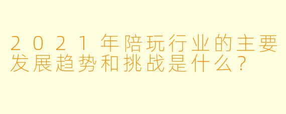 2021年陪玩行业的主要发展趋势和挑战是什么?