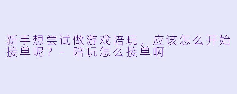新手想尝试做游戏陪玩，应该怎么开始接单呢？