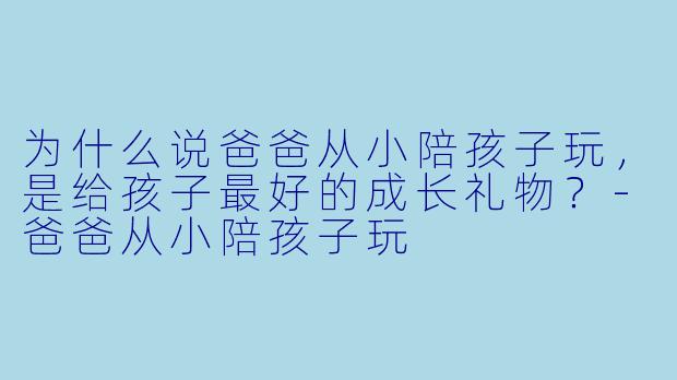 为什么说爸爸从小陪孩子玩，是给孩子最好的成长礼物？-爸爸从小陪孩子玩