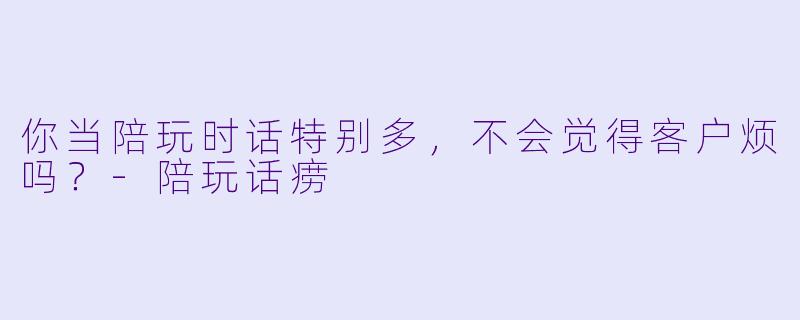 你当陪玩时话特别多，不会觉得客户烦吗？-陪玩话痨