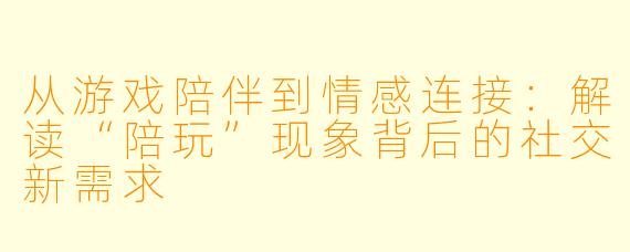 从游戏陪伴到情感连接：解读“陪玩”现象背后的社交新需求